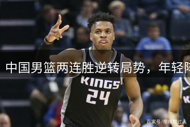 中国男篮两连胜逆转局势，年轻阵容彰显实力与韧性